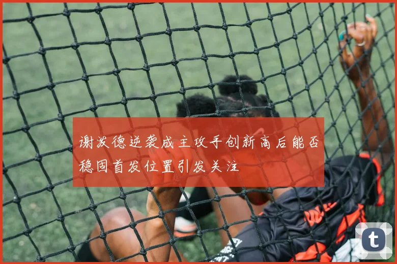 谢泼德逆袭成主攻手创新高后能否稳固首发位置引发关注