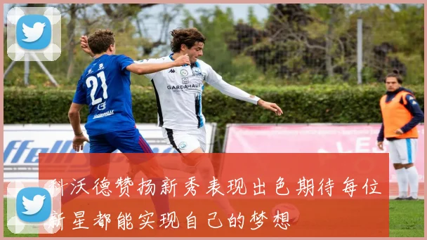 科沃德赞扬新秀表现出色期待每位新星都能实现自己的梦想