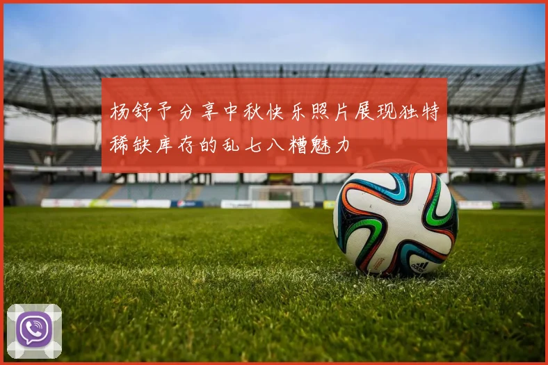 杨舒予分享中秋快乐照片展现独特稀缺库存的乱七八糟魅力