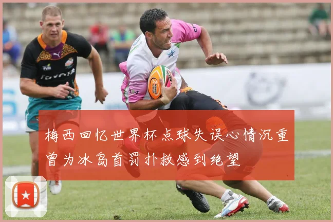 梅西回忆世界杯点球失误心情沉重曾为冰岛首罚扑救感到绝望