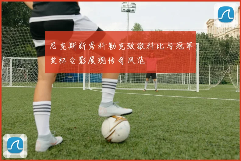 尼克斯新秀科勒克致敬科比与冠军奖杯合影展现传奇风范