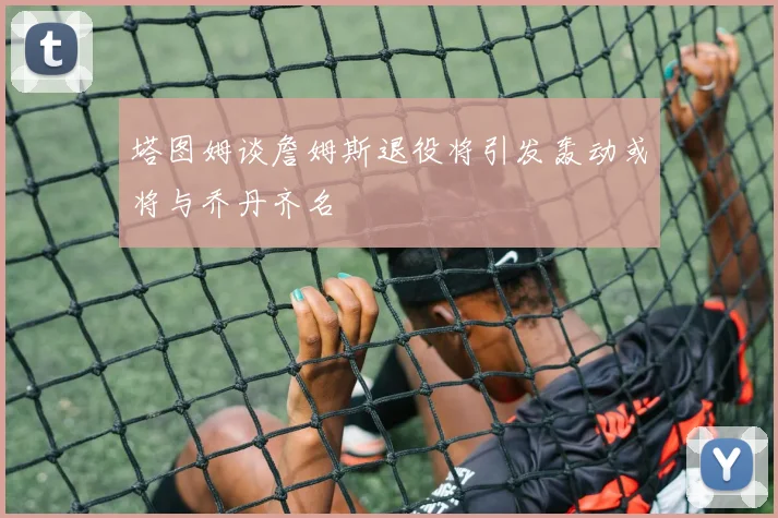 塔图姆谈詹姆斯退役将引发轰动或将与乔丹齐名