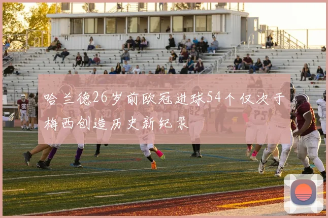 哈兰德26岁前欧冠进球54个仅次于梅西创造历史新纪录